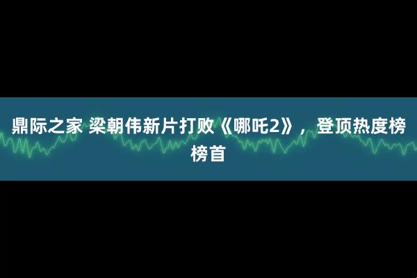 鼎际之家 梁朝伟新片打败《哪吒2》，登顶热度榜榜首