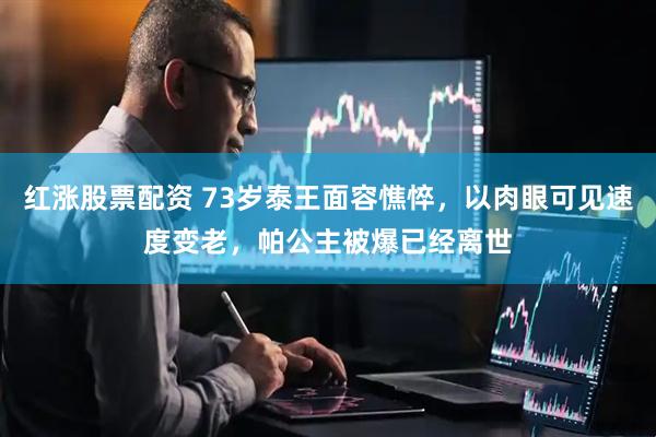 红涨股票配资 73岁泰王面容憔悴，以肉眼可见速度变老，帕公主被爆已经离世