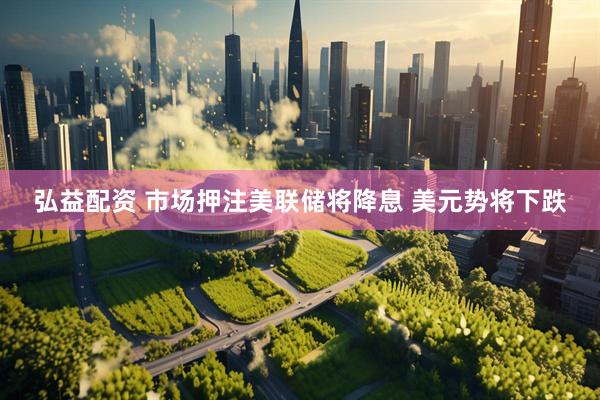 弘益配资 市场押注美联储将降息 美元势将下跌