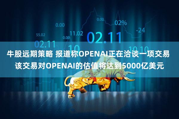 牛股远期策略 报道称OPENAI正在洽谈一项交易 该交易对OPENAI的估值将达到5000亿美元