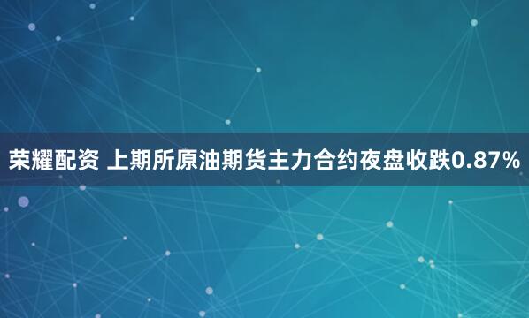 荣耀配资 上期所原油期货主力合约夜盘收跌0.87%