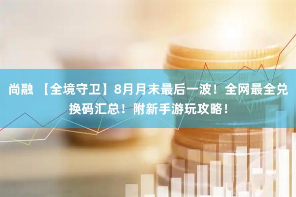 尚融 【全境守卫】8月月末最后一波！全网最全兑换码汇总！附新手游玩攻略！
