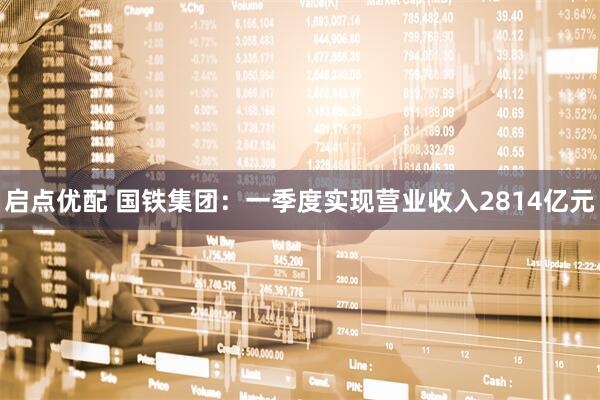 启点优配 国铁集团：一季度实现营业收入2814亿元