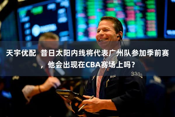 天宇优配  昔日太阳内线将代表广州队参加季前赛，他会出现在CBA赛场上吗？