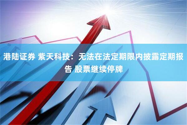 港陆证券 紫天科技：无法在法定期限内披露定期报告 股票继续停牌