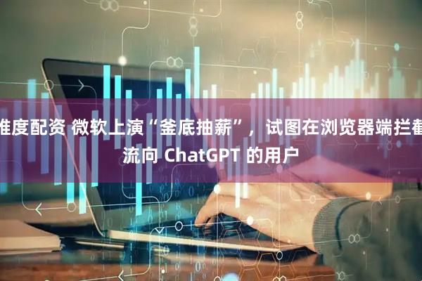 维度配资 微软上演“釜底抽薪”,试图在浏览器端拦截流向 ChatGPT 的用户