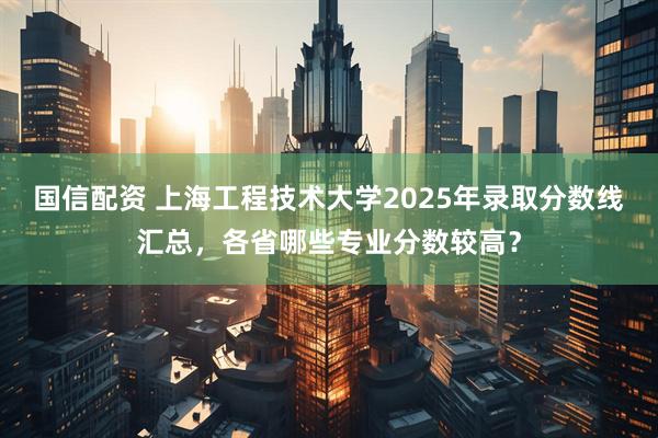 国信配资 上海工程技术大学2025年录取分数线汇总，各省哪些专业分数较高？