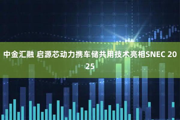 中金汇融 启源芯动力携车储共用技术亮相SNEC 2025