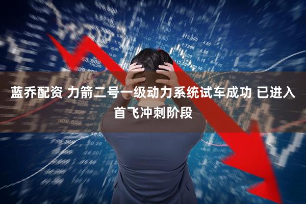 蓝乔配资 力箭二号一级动力系统试车成功 已进入首飞冲刺阶段