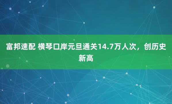 富邦速配 横琴口岸元旦通关14.7万人次，创历史新高