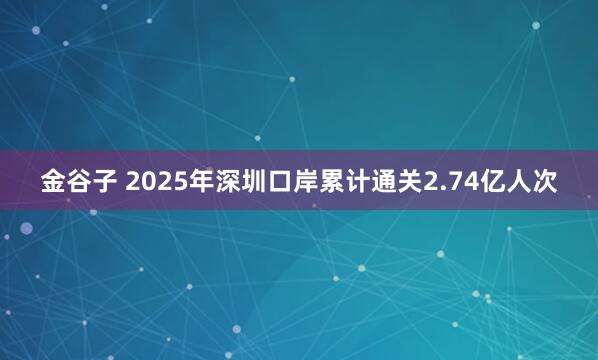 金谷子 2025年深圳口岸累计通关2.74亿人次