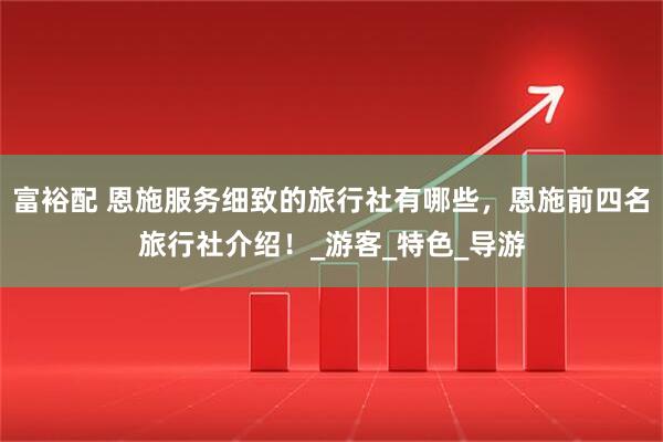 富裕配 恩施服务细致的旅行社有哪些，恩施前四名旅行社介绍！_游客_特色_导游