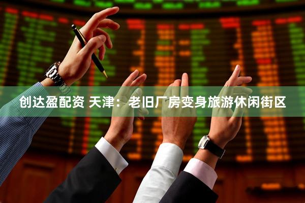 创达盈配资 天津：老旧厂房变身旅游休闲街区