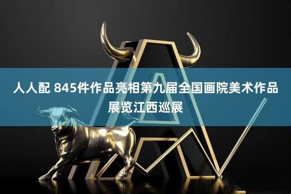 人人配 845件作品亮相第九届全国画院美术作品展览江西巡展