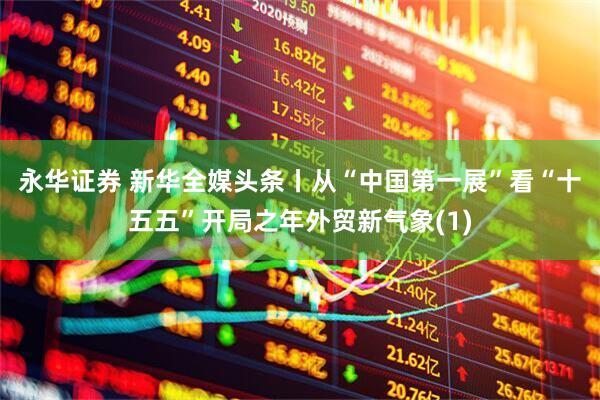 永华证券 新华全媒头条丨从“中国第一展”看“十五五”开局之年外贸新气象(1)